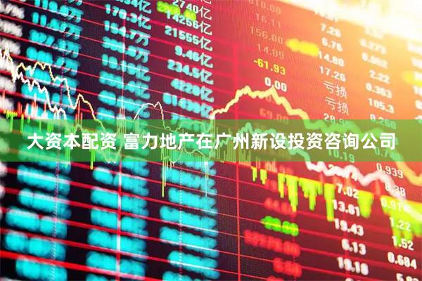 大资本配资 富力地产在广州新设投资咨询公司