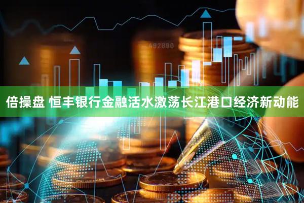 倍操盘 恒丰银行金融活水激荡长江港口经济新动能