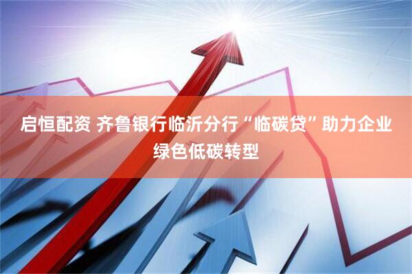 启恒配资 齐鲁银行临沂分行“临碳贷”助力企业绿色低碳转型