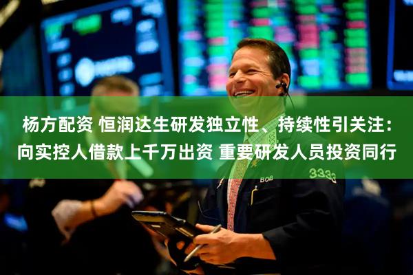 杨方配资 恒润达生研发独立性、持续性引关注：向实控人借款上千万出资 重要研发人员投资同行