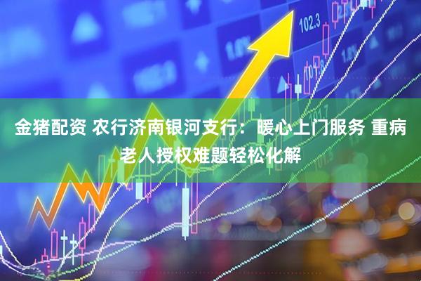 金猪配资 农行济南银河支行：暖心上门服务 重病老人授权难题轻松化解