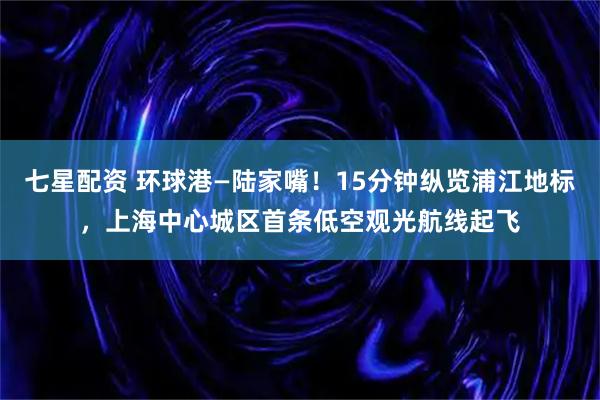 七星配资 环球港—陆家嘴！15分钟纵览浦江地标，上海中心城区首条低空观光航线起飞