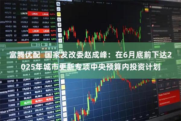 富腾优配  国家发改委赵成峰：在6月底前下达2025年城市更新专项中央预算内投资计划