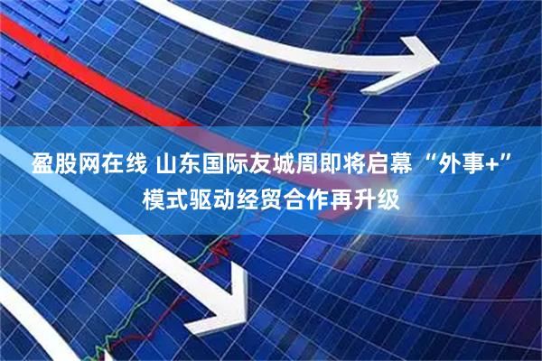 盈股网在线 山东国际友城周即将启幕 “外事+”模式驱动经贸合作再升级