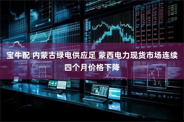宝牛配 内蒙古绿电供应足 蒙西电力现货市场连续四个月价格下降