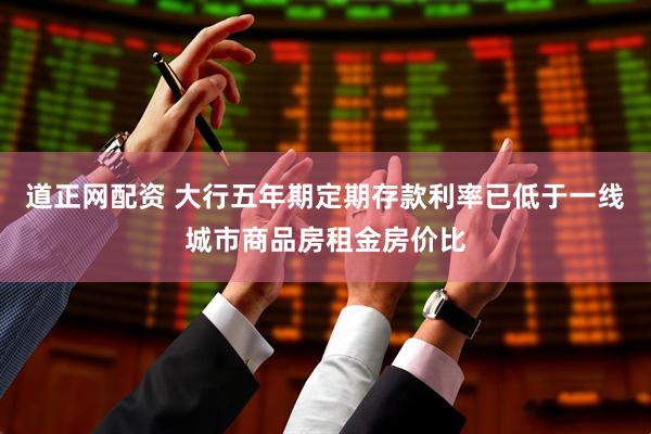 道正网配资 大行五年期定期存款利率已低于一线城市商品房租金房价比