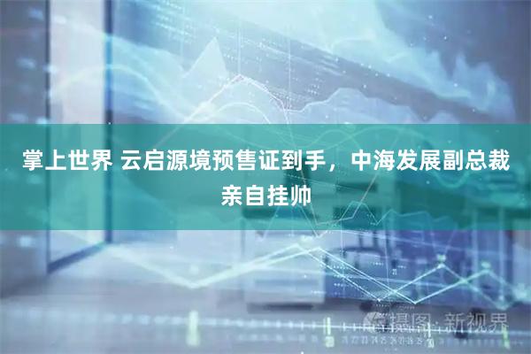 掌上世界 云启源境预售证到手，中海发展副总裁亲自挂帅
