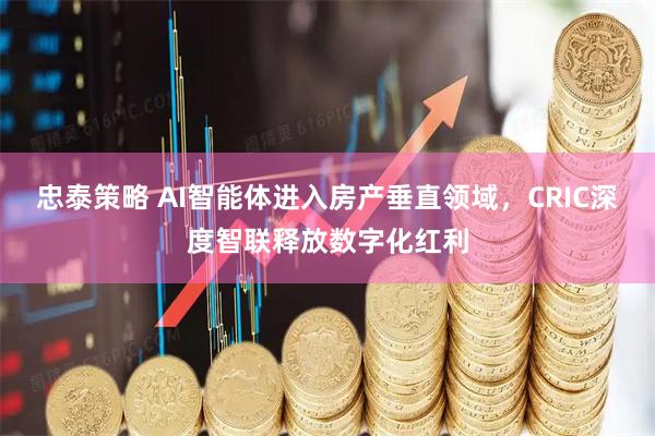 忠泰策略 AI智能体进入房产垂直领域，CRIC深度智联释放数字化红利