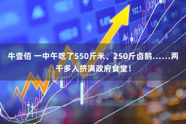 牛壹佰 一中午吃了550斤米、250斤卤鹅……两千多人挤满政府食堂！