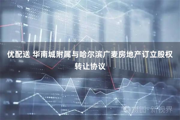 优配送 华南城附属与哈尔滨广麦房地产订立股权转让协议
