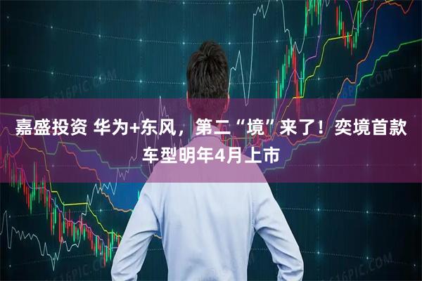 嘉盛投资 华为+东风，第二“境”来了！奕境首款车型明年4月上市