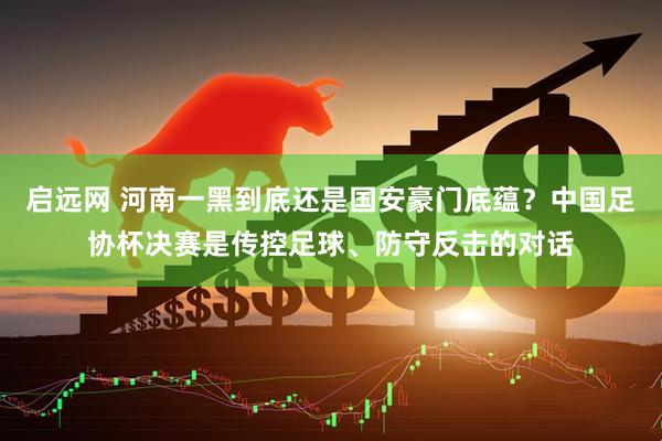 启远网 河南一黑到底还是国安豪门底蕴？中国足协杯决赛是传控足球、防守反击的对话
