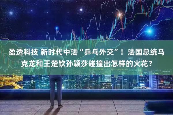 盈透科技 新时代中法“乒乓外交”！法国总统马克龙和王楚钦孙颖莎碰撞出怎样的火花？