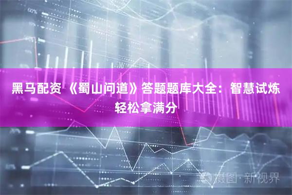 黑马配资 《蜀山问道》答题题库大全：智慧试炼轻松拿满分