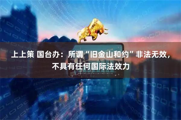 上上策 国台办：所谓“旧金山和约”非法无效，不具有任何国际法效力