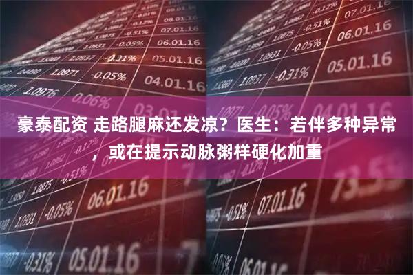 豪泰配资 走路腿麻还发凉？医生：若伴多种异常，或在提示动脉粥样硬化加重