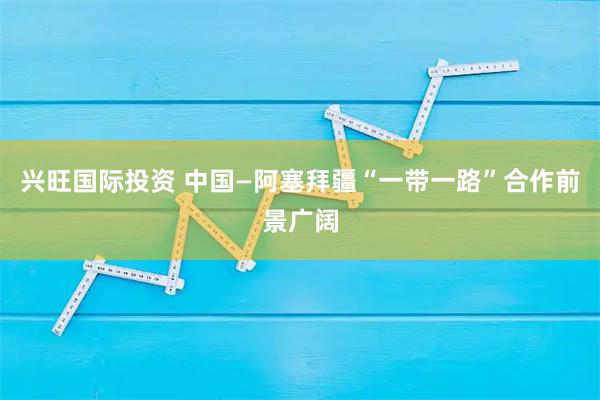 兴旺国际投资 中国—阿塞拜疆“一带一路”合作前景广阔