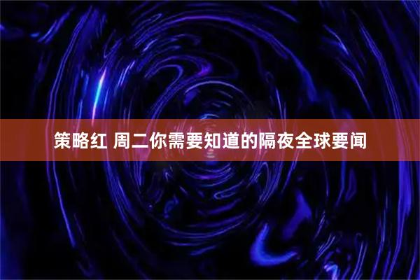 策略红 周二你需要知道的隔夜全球要闻