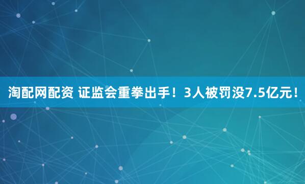 淘配网配资 证监会重拳出手！3人被罚没7.5亿元！
