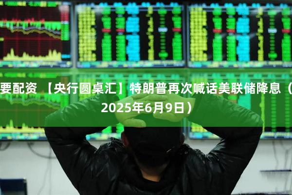 要配资 【央行圆桌汇】特朗普再次喊话美联储降息（2025年6月9日）