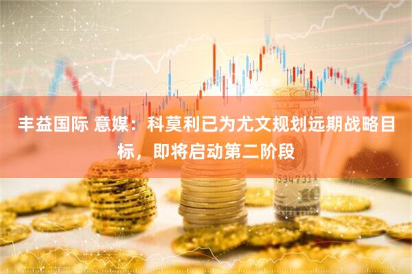 丰益国际 意媒：科莫利已为尤文规划远期战略目标，即将启动第二阶段