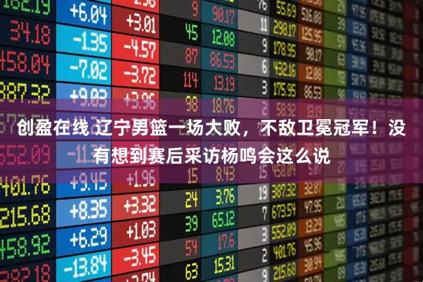 创盈在线 辽宁男篮一场大败，不敌卫冕冠军！没有想到赛后采访杨鸣会这么说