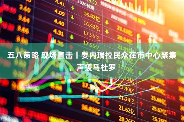 五八策略 现场直击丨委内瑞拉民众在市中心聚集，声援马杜罗