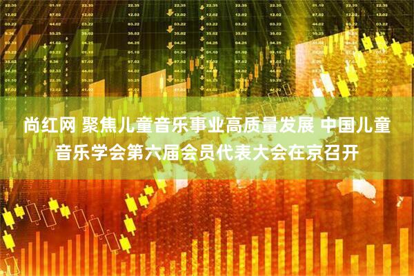 尚红网 聚焦儿童音乐事业高质量发展 中国儿童音乐学会第六届会员代表大会在京召开