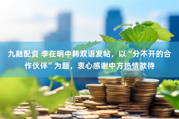 九融配资 李在明中韩双语发帖，以“分不开的合作伙伴”为题，衷心感谢中方热情款待