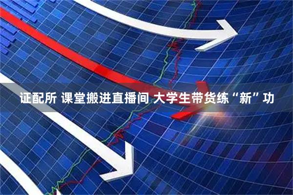 证配所 课堂搬进直播间 大学生带货练“新”功