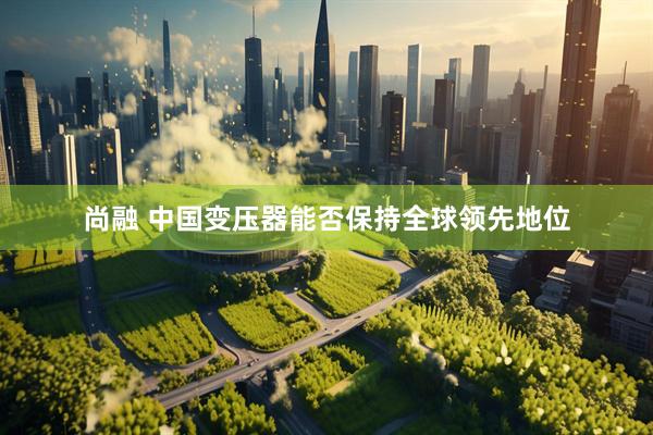 尚融 中国变压器能否保持全球领先地位