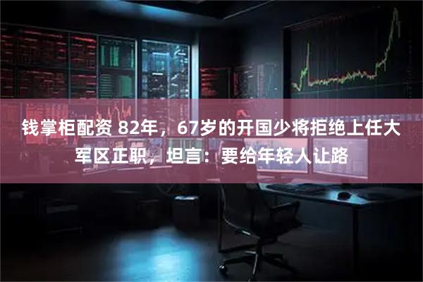 钱掌柜配资 82年，67岁的开国少将拒绝上任大军区正职，坦言：要给年轻人让路