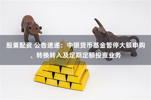 股巢配资 公告速递：中银货币基金暂停大额申购、转换转入及定期定额投资业务