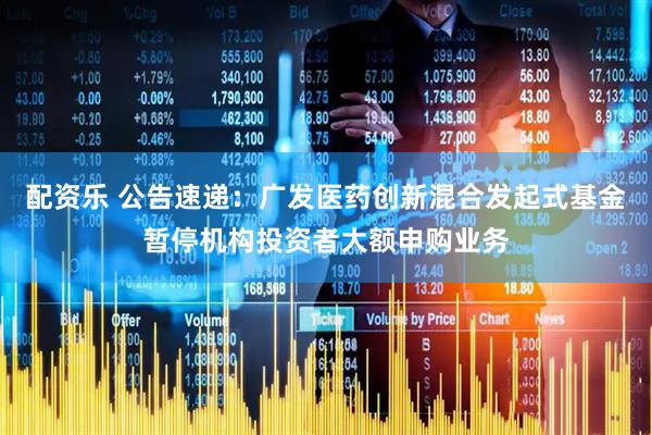 配资乐 公告速递：广发医药创新混合发起式基金暂停机构投资者大额申购业务