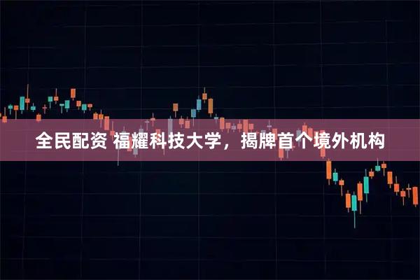 全民配资 福耀科技大学，揭牌首个境外机构