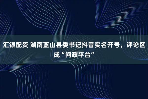汇银配资 湖南蓝山县委书记抖音实名开号，评论区成“问政平台”