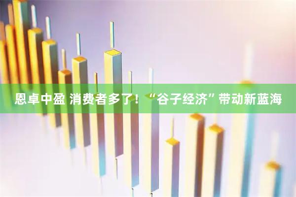 恩卓中盈 消费者多了！“谷子经济”带动新蓝海