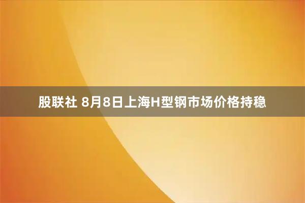 股联社 8月8日上海H型钢市场价格持稳