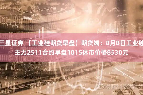 三星证券 【工业硅期货早盘】期货端：8月8日工业硅主力2511合约早盘1015休市价格8530元