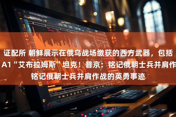 证配所 朝鲜展示在俄乌战场缴获的西方武器，包括“豹”-2、M1A1“艾布拉姆斯”坦克！普京：铭记俄朝士兵并肩作战的英勇事迹