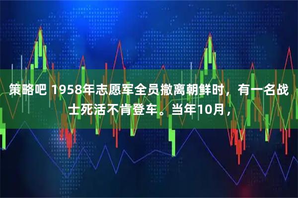 策略吧 1958年志愿军全员撤离朝鲜时，有一名战士死活不肯登车。当年10月，