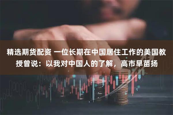 精选期货配资 一位长期在中国居住工作的美国教授曾说：以我对中国人的了解，高市早苗扬