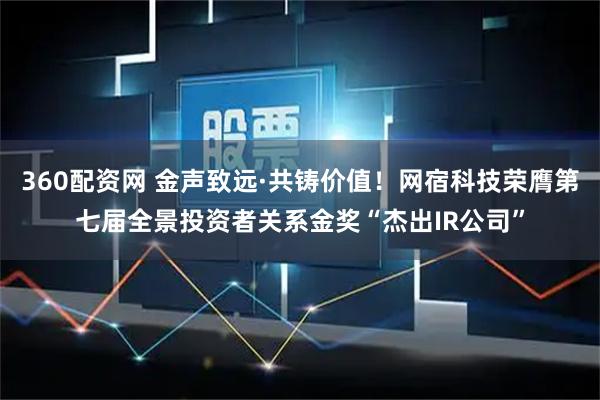 360配资网 金声致远·共铸价值！网宿科技荣膺第七届全景投资者关系金奖“杰出IR公司”